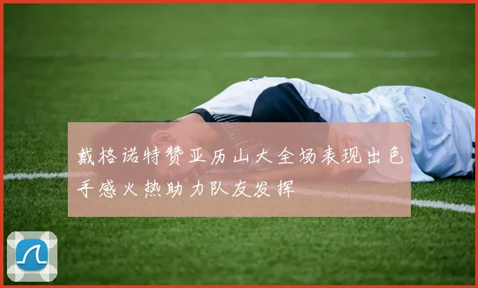 戴格诺特赞亚历山大全场表现出色手感火热助力队友发挥