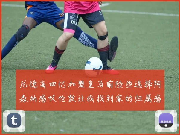 厄德高回忆加盟皇马前险些选择阿森纳感叹伦敦让我找到家的归属感
