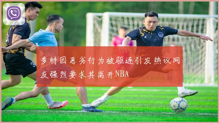 多特因恶劣行为被驱逐引发热议网友强烈要求其离开NBA