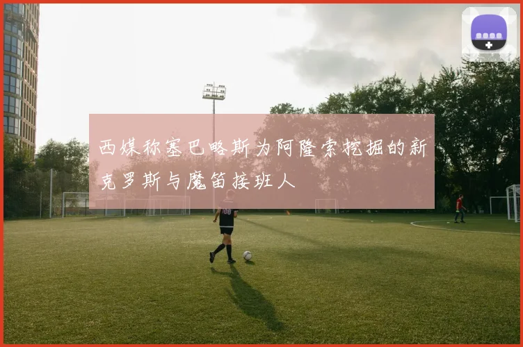 西媒称塞巴略斯为阿隆索挖掘的新克罗斯与魔笛接班人