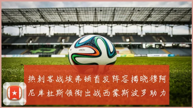 热刺客战埃弗顿首发阵容揭晓穆阿尼库杜斯领衔出战西蒙斯波罗助力
