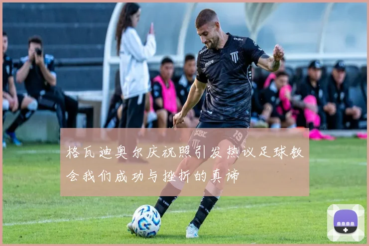 格瓦迪奥尔庆祝照引发热议足球教会我们成功与挫折的真谛