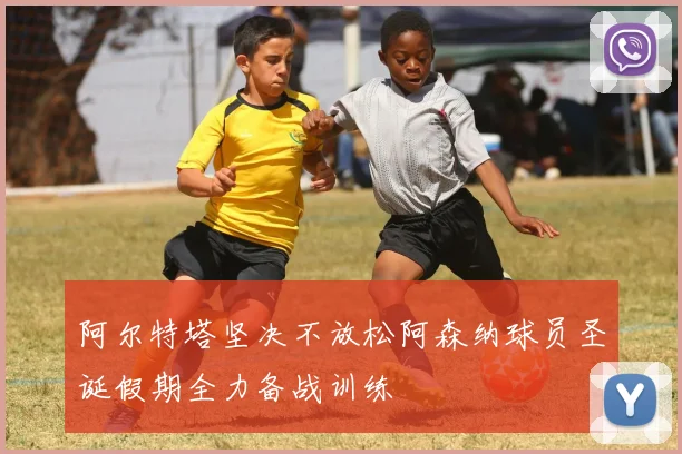 阿尔特塔坚决不放松阿森纳球员圣诞假期全力备战训练