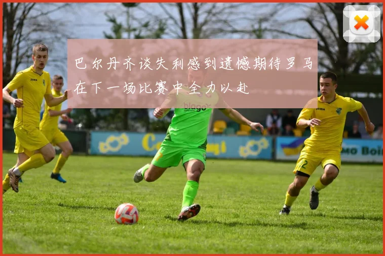巴尔丹齐谈失利感到遗憾期待罗马在下一场比赛中全力以赴
