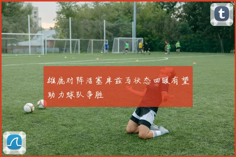 雄鹿对阵活塞库兹马状态回暖有望助力球队争胜
