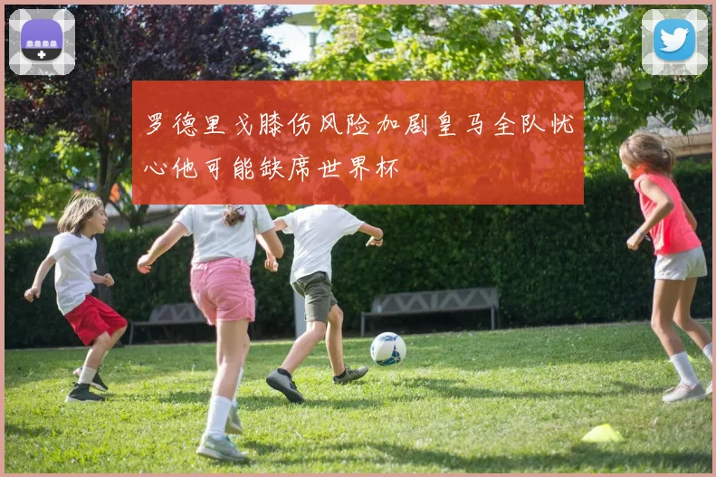 罗德里戈膝伤风险加剧皇马全队忧心他可能缺席世界杯