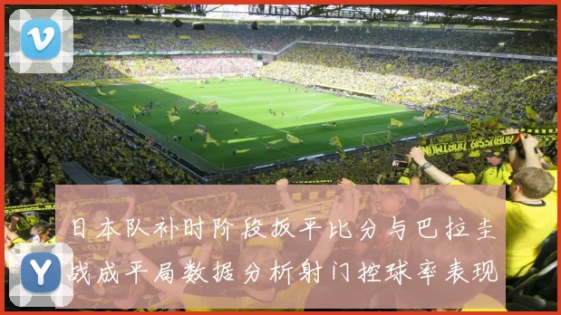 日本队补时阶段扳平比分与巴拉圭战成平局数据分析射门控球率表现突出