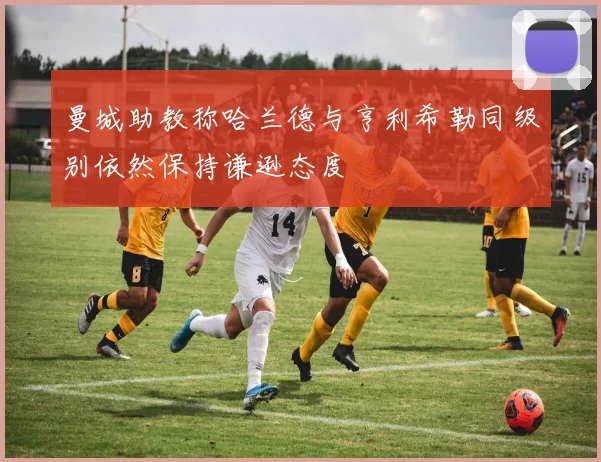 曼城助教称哈兰德与亨利希勒同级别依然保持谦逊态度