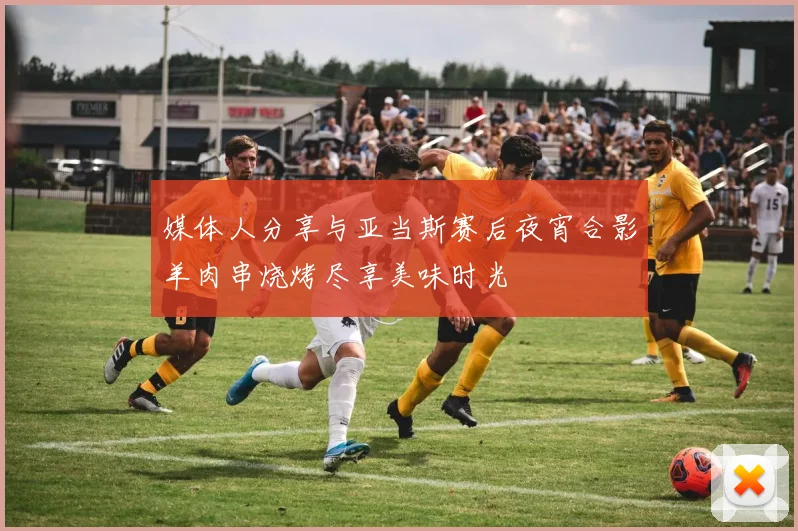 媒体人分享与亚当斯赛后夜宵合影羊肉串烧烤尽享美味时光