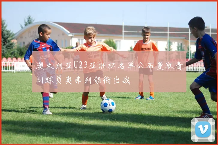 澳大利亚U23亚洲杯名单公布曼联青训球员奥弗利领衔出战