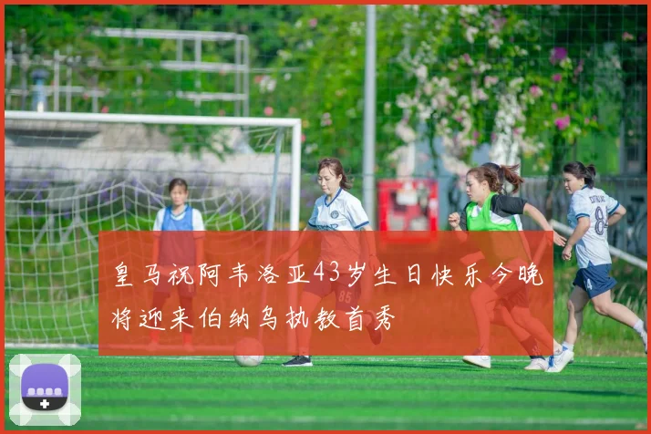 皇马祝阿韦洛亚43岁生日快乐今晚将迎来伯纳乌执教首秀