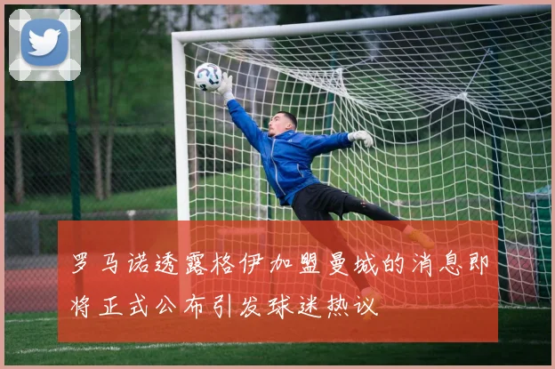 罗马诺透露格伊加盟曼城的消息即将正式公布引发球迷热议