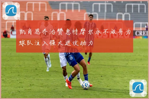 凯肖恩乔治赞惠特摩尔永不放弃为球队注入强大进攻动力