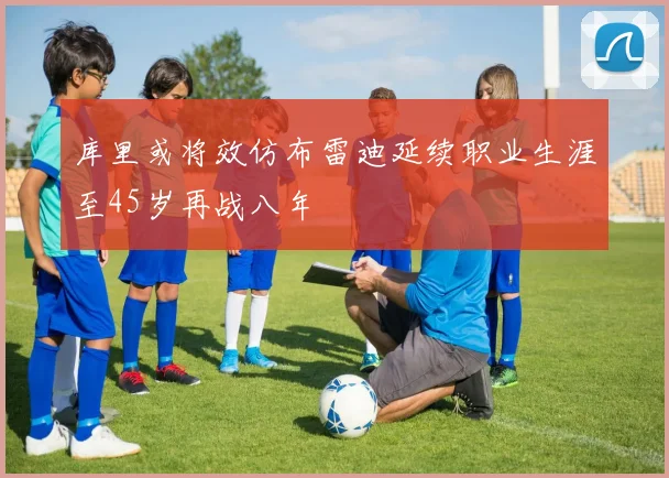 库里或将效仿布雷迪延续职业生涯至45岁再战八年