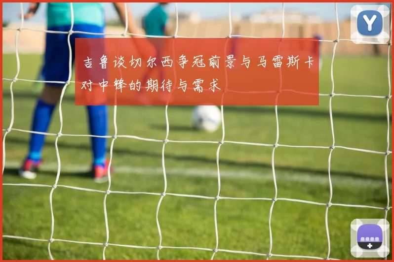 吉鲁谈切尔西争冠前景与马雷斯卡对中锋的期待与需求