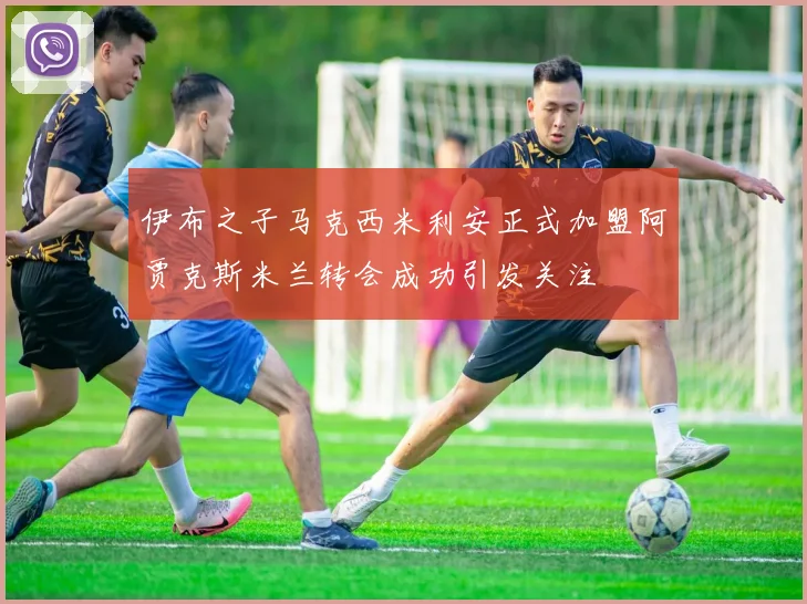 伊布之子马克西米利安正式加盟阿贾克斯米兰转会成功引发关注