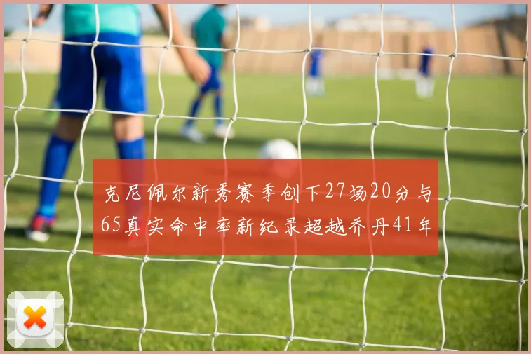 克尼佩尔新秀赛季创下27场20分与65真实命中率新纪录超越乔丹41年历史