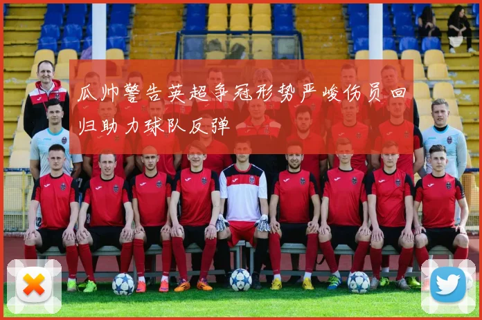 瓜帅警告英超争冠形势严峻伤员回归助力球队反弹