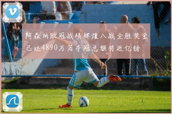 阿森纳欧冠战绩辉煌八战全胜奖金已达4890万若夺冠总额将近亿镑