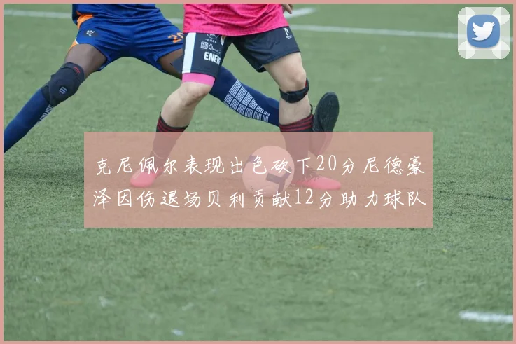 克尼佩尔表现出色砍下20分尼德豪泽因伤退场贝利贡献12分助力球队