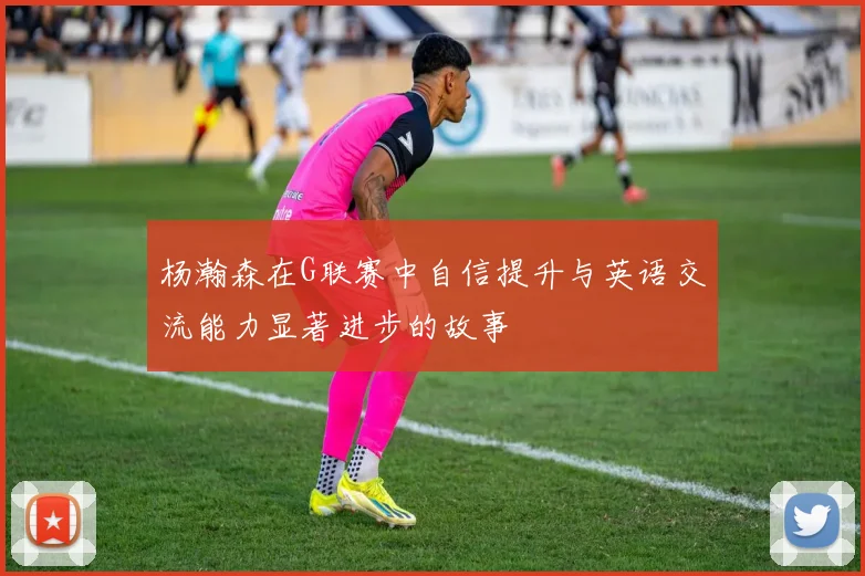 杨瀚森在G联赛中自信提升与英语交流能力显著进步的故事