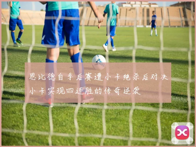 恩比德自季后赛遭小卡绝杀后对决小卡实现四连胜的传奇逆袭