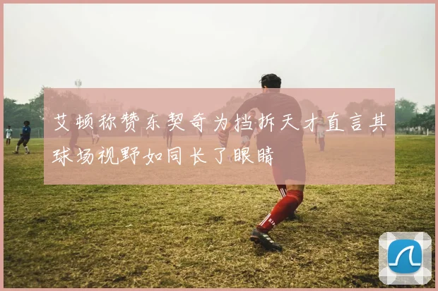 艾顿称赞东契奇为挡拆天才直言其球场视野如同长了眼睛