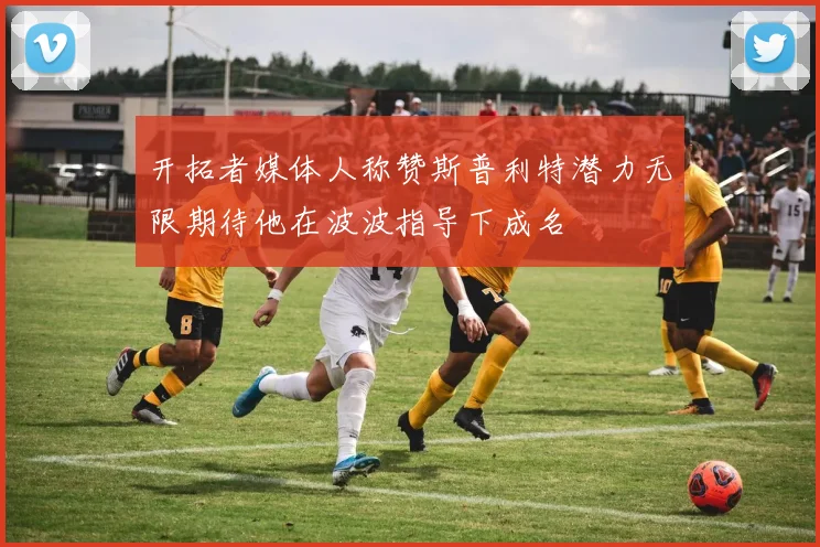 开拓者媒体人称赞斯普利特潜力无限期待他在波波指导下成名