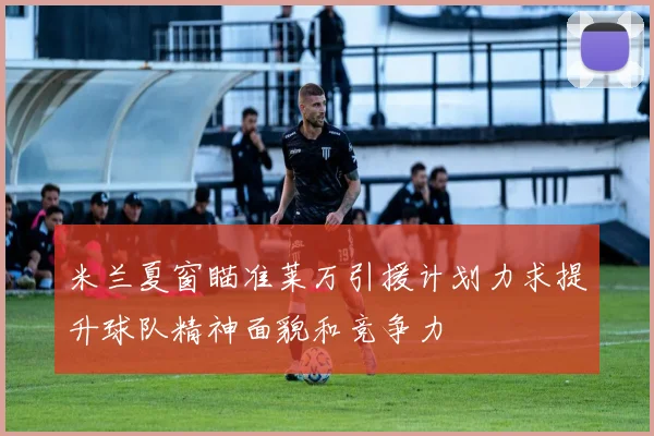米兰夏窗瞄准莱万引援计划力求提升球队精神面貌和竞争力